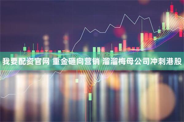 我要配资官网 重金砸向营销 溜溜梅母公司冲刺港股