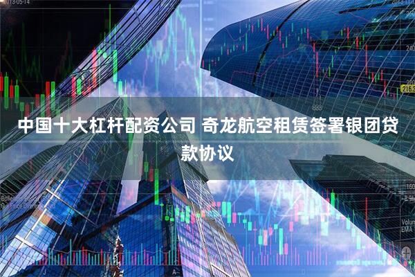 中国十大杠杆配资公司 奇龙航空租赁签署银团贷款协议