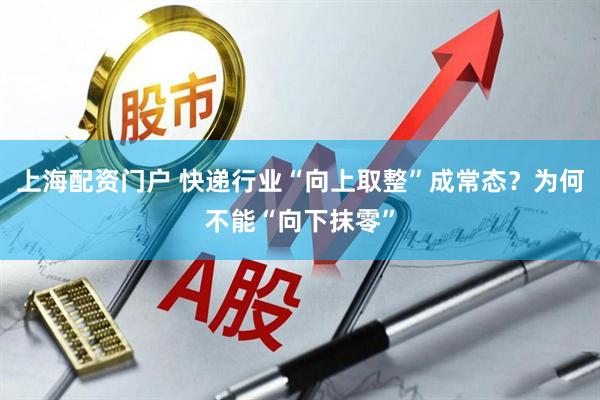 上海配资门户 快递行业“向上取整”成常态？为何不能“向下抹零”