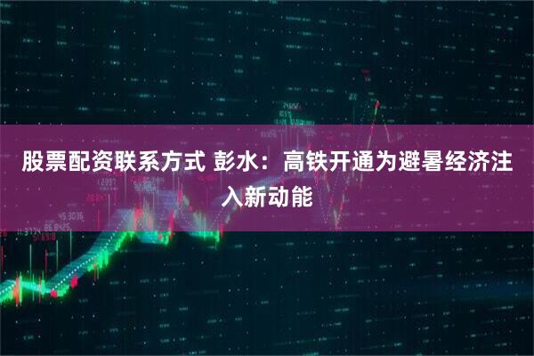 股票配资联系方式 彭水：高铁开通为避暑经济注入新动能