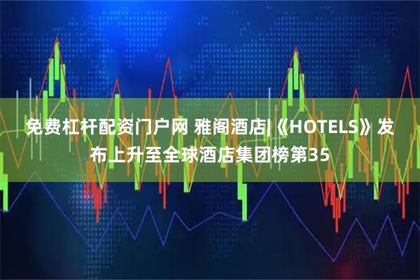 免费杠杆配资门户网 雅阁酒店|《HOTELS》发布上升至全球酒店集团榜第35