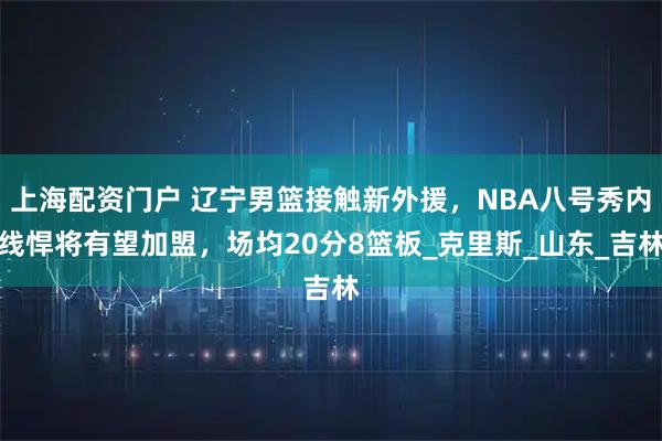 上海配资门户 辽宁男篮接触新外援，NBA八号秀内线悍将有望加盟，场均20分8篮板_克里斯_山东_吉林