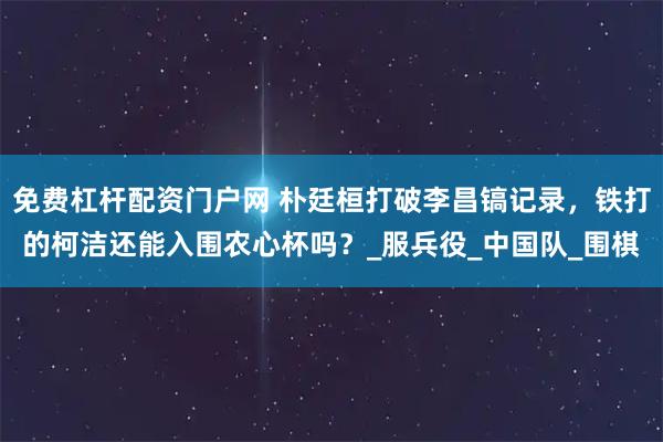 免费杠杆配资门户网 朴廷桓打破李昌镐记录，铁打的柯洁还能入围农心杯吗？_服兵役_中国队_围棋
