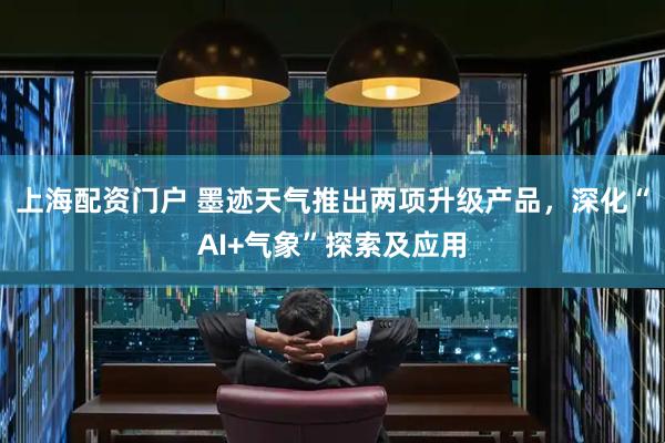 上海配资门户 墨迹天气推出两项升级产品，深化“AI+气象”探索及应用