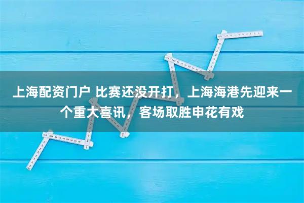 上海配资门户 比赛还没开打，上海海港先迎来一个重大喜讯，客场取胜申花有戏