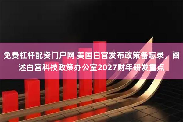 免费杠杆配资门户网 美国白宫发布政策备忘录，阐述白宫科技政策办公室2027财年研发重点