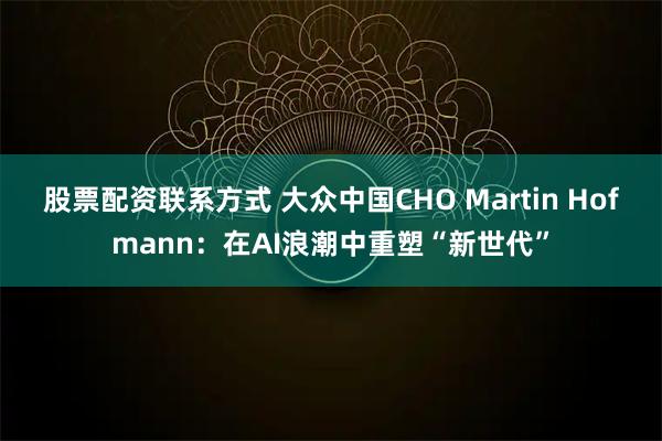 股票配资联系方式 大众中国CHO Martin Hofmann:在AI浪潮中重塑“新世代”