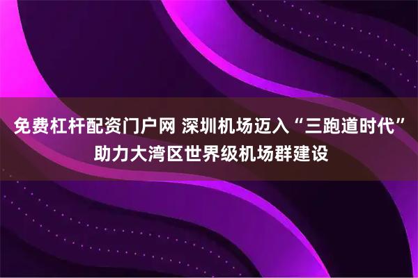 免费杠杆配资门户网 深圳机场迈入“三跑道时代” 助力大湾区世界级机场群建设